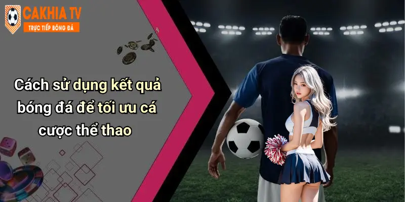 Cách sử dụng kết quả bóng đá để tối ưu cá cược thể thao